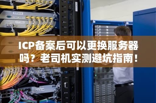 ICP备案后可以更换服务器吗？老司机实测避坑指南！