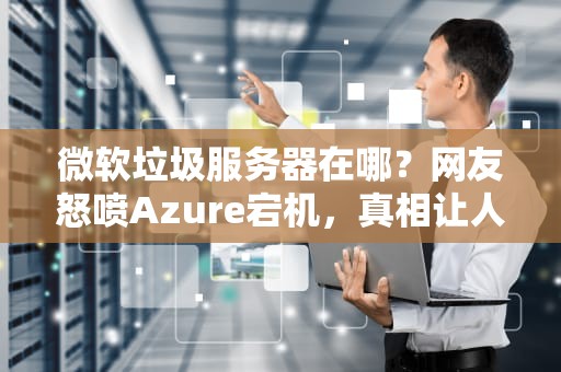 微软垃圾服务器在哪？网友怒喷Azure宕机，真相让人哭笑不得！