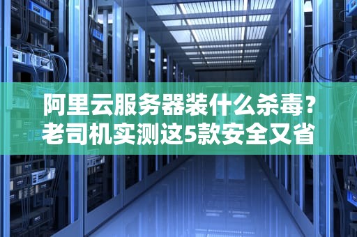 阿里云服务器装什么杀毒？老司机实测这5款安全又省心！