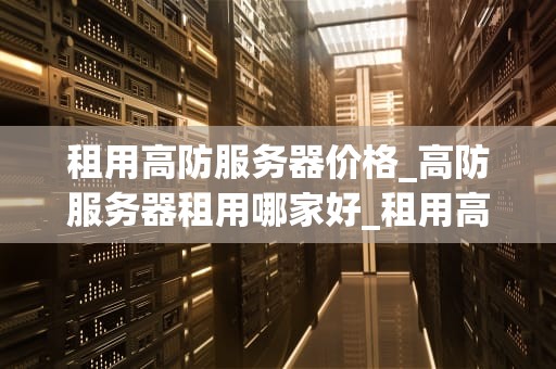 租用高防服务器价格_高防服务器租用哪家好_租用高防服务器价格的全面解析