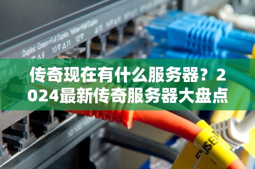 传奇现在有什么服务器？2024最新传奇服务器大盘点，老司机带你避坑！