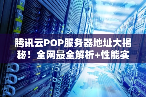 腾讯云POP服务器地址大揭秘！全网最全解析+性能实测，看完秒懂！