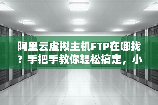 阿里云虚拟主机FTP在哪找？手把手教你轻松搞定，小白也能秒变大神！