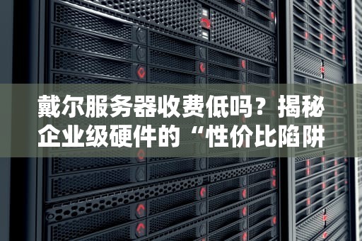 戴尔服务器收费低吗？揭秘企业级硬件的“性价比陷阱”与真实成本
