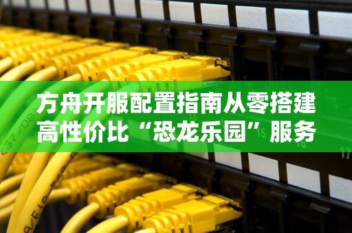 方舟开服配置指南从零搭建高性价比“恐龙乐园”服务器！