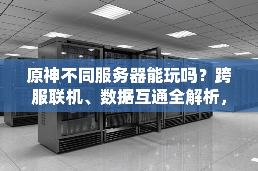 原神不同服务器能玩吗？跨服联机、数据互通全解析，看完秒懂！