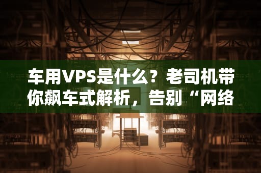 车用VPS是什么？老司机带你飙车式解析，告别“网络龟速”堵车！