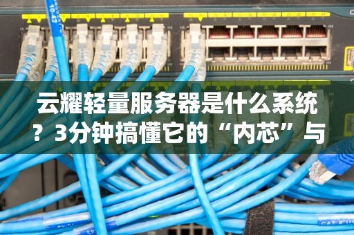 云耀轻量服务器是什么系统？3分钟搞懂它的“内芯”与实战优势！