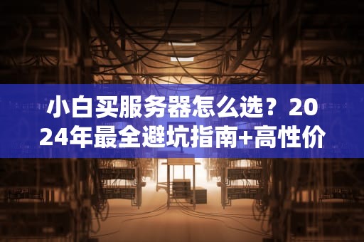 小白买服务器怎么选？2024年最全避坑指南+高性价比推荐！