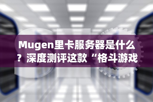 Mugen里卡服务器是什么？深度测评这款“格斗游戏服务器中的战斗机”！