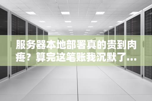 服务器本地部署真的贵到肉疼？算完这笔账我沉默了…（附省钱攻略）
