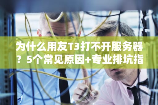 为什么用友T3打不开服务器？5个常见原因+专业排坑指南，看完秒变IT老司机！
