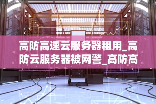 高防高速云服务器租用_高防云服务器被网警_高防高速云服务器租用：打造安全、稳定的网络环境