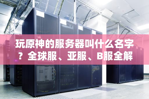 玩原神的服务器叫什么名字？全球服、亚服、B服全解析，选错可能卡成PPT！