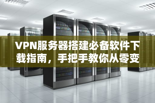 VPN服务器搭建必备软件下载指南，手把手教你从零变大神！