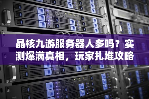 晶核九游服务器人多吗？实测爆满真相，玩家扎堆攻略大公开！