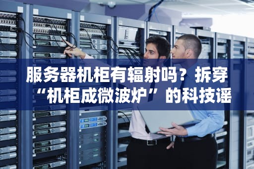 服务器机柜有辐射吗？拆穿“机柜成微波炉”的科技谣言！