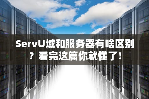 ServU域和服务器有啥区别？看完这篇你就懂了！