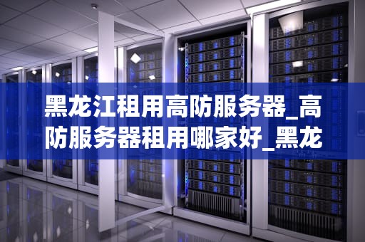 黑龙江租用高防服务器_高防服务器租用哪家好_黑龙江租用高防服务器的优势与策略