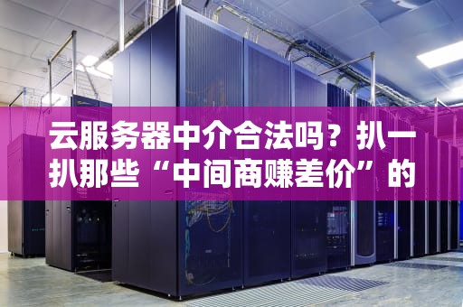 云服务器中介合法吗？扒一扒那些“中间商赚差价”的套路与真相！