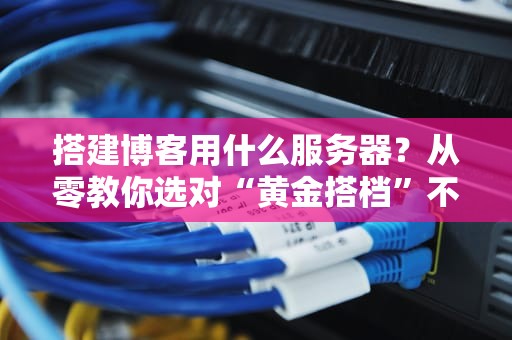 搭建博客用什么服务器？从零教你选对“黄金搭档”不踩坑！