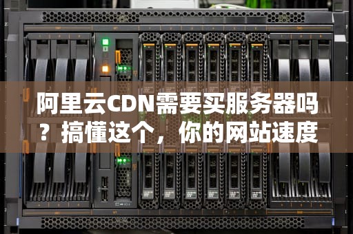 阿里云CDN需要买服务器吗？搞懂这个，你的网站速度直接起飞！
