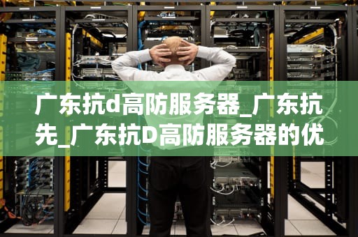广东抗d高防服务器_广东抗先_广东抗D高防服务器的优势与应用
