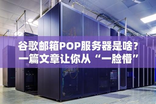 谷歌邮箱POP服务器是啥？一篇文章让你从“一脸懵”到“全搞懂”！