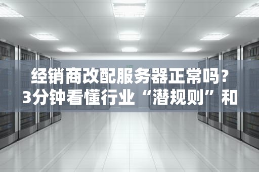 经销商改配服务器正常吗？3分钟看懂行业“潜规则”和避坑指南！