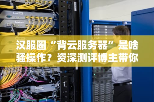 汉服圈“背云服务器”是啥骚操作？资深测评博主带你揭秘！