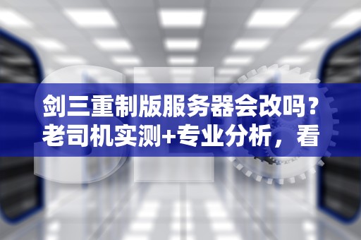 剑三重制版服务器会改吗？老司机实测+专业分析，看完秒懂！