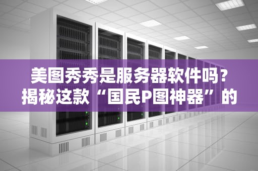 美图秀秀是服务器软件吗？揭秘这款“国民P图神器”的真实身份！