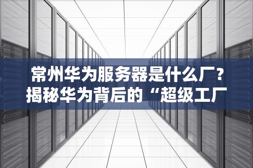 常州华为服务器是什么厂？揭秘华为背后的“超级工厂”与黑科技！