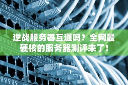 逆战服务器互通吗？全网最硬核的服务器测评来了！