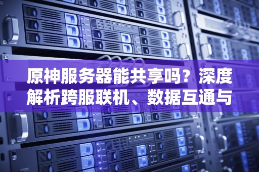 原神服务器能共享吗？深度解析跨服联机、数据互通与玩家“偷渡”骚操作