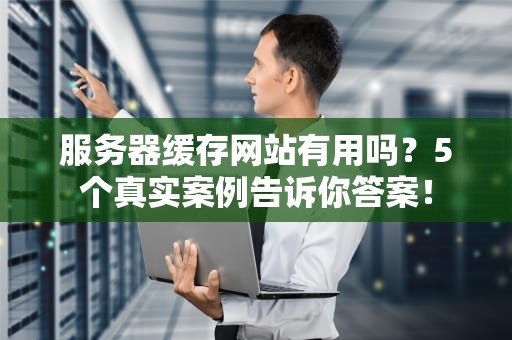 服务器缓存网站有用吗？5个真实案例告诉你答案！