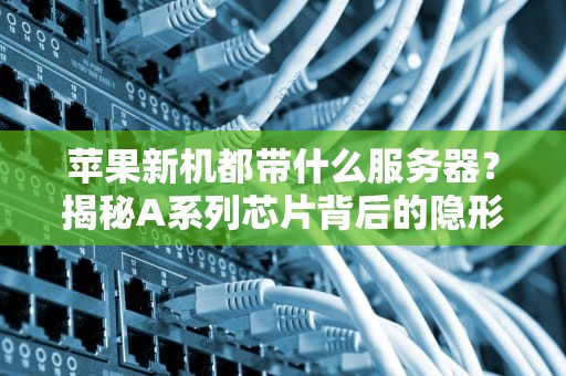 苹果新机都带什么服务器？揭秘A系列芯片背后的隐形大佬！
