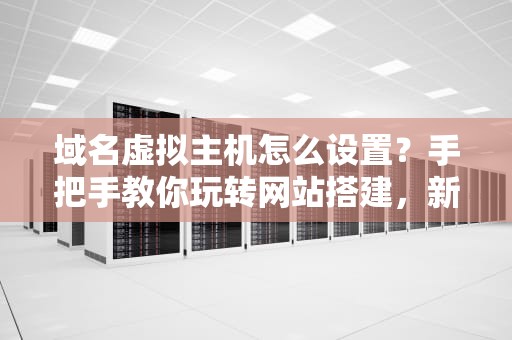 域名虚拟主机怎么设置？手把手教你玩转网站搭建，新手也能秒变大神！