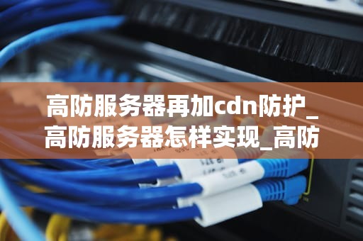 高防服务器再加cdn防护_高防服务器怎样实现_高防服务器再加CDN防护，打造坚不可摧的网络安全防线