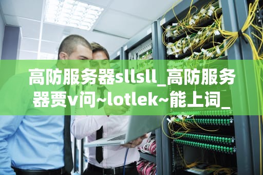 高防服务器sllsll_高防服务器贾v问~lotlek~能上词_高防服务器sllsll：守护网络安全的利器