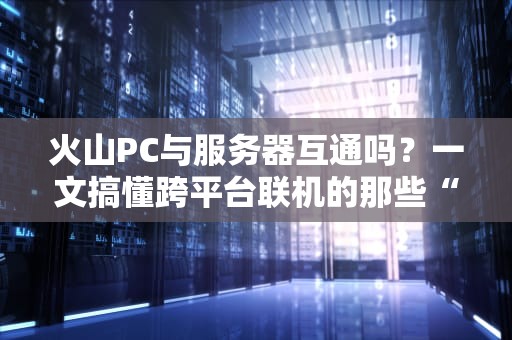 火山PC与服务器互通吗？一文搞懂跨平台联机的那些“骚操作”