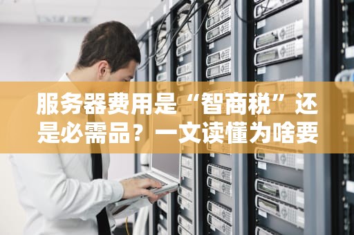 服务器费用是“智商税”还是必需品？一文读懂为啥要掏这个钱！