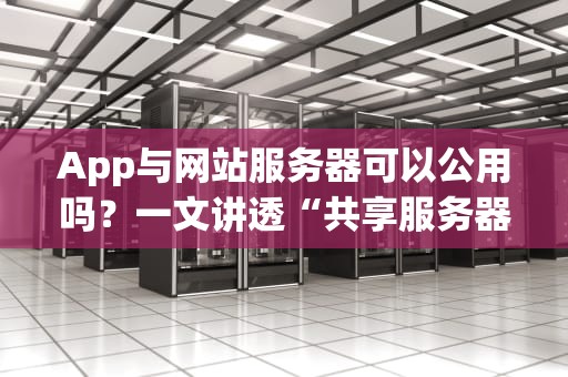App与网站服务器可以公用吗？一文讲透“共享服务器”的骚操作与避坑指南！