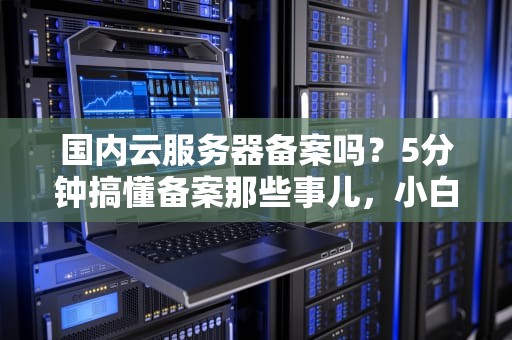国内云服务器备案吗？5分钟搞懂备案那些事儿，小白也能变专家！