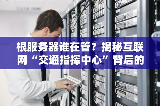 根服务器谁在管？揭秘互联网“交通指挥中心”背后的神秘组织！