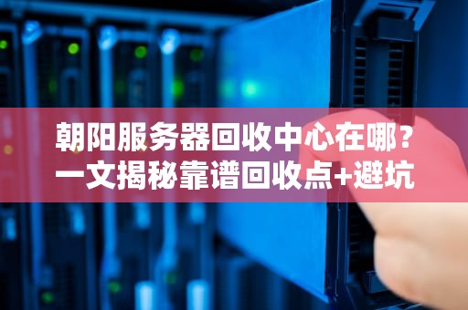 朝阳服务器回收中心在哪？一文揭秘靠谱回收点+避坑指南！