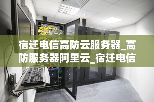 宿迁电信高防云服务器_高防服务器阿里云_宿迁电信高防云服务器：助力企业网络安全升级