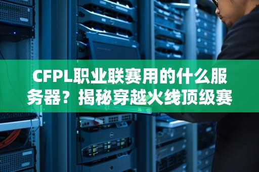 CFPL职业联赛用的什么服务器？揭秘穿越火线顶级赛事的电竞心脏！