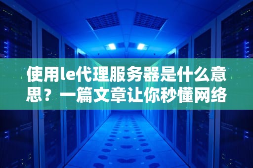使用le代理服务器是什么意思？一篇文章让你秒懂网络“隐身术”