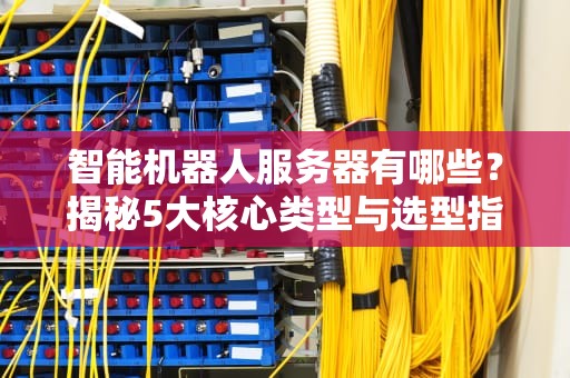 智能机器人服务器有哪些？揭秘5大核心类型与选型指南！